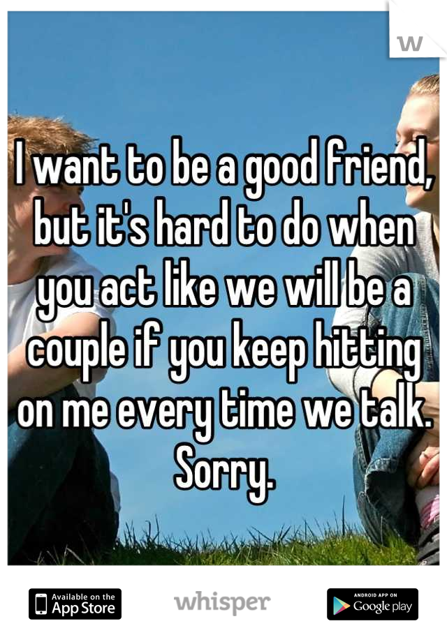 I want to be a good friend, but it's hard to do when you act like we will be a couple if you keep hitting on me every time we talk. Sorry.