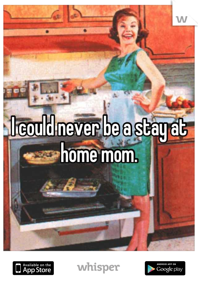 I could never be a stay at home mom.