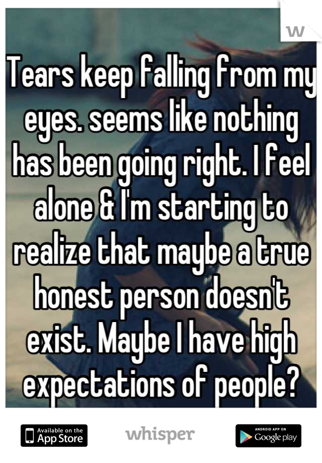 Tears keep falling from my eyes. seems like nothing has been going right. I feel alone & I'm starting to realize that maybe a true honest person doesn't exist. Maybe I have high expectations of people?