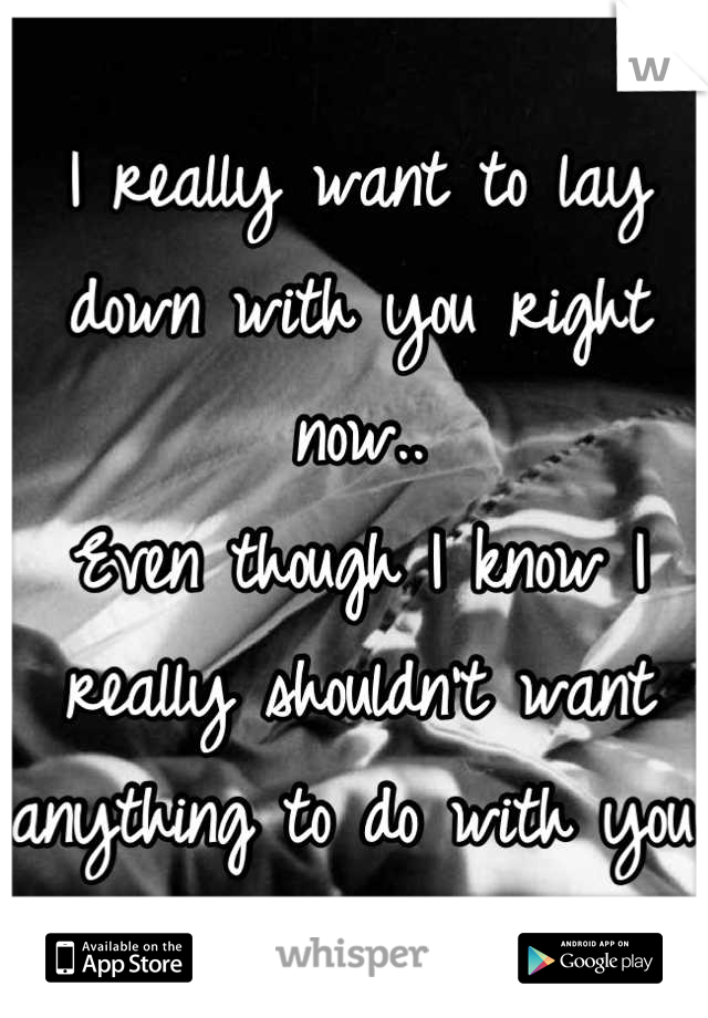I really want to lay down with you right now..
Even though I know I really shouldn't want anything to do with you.