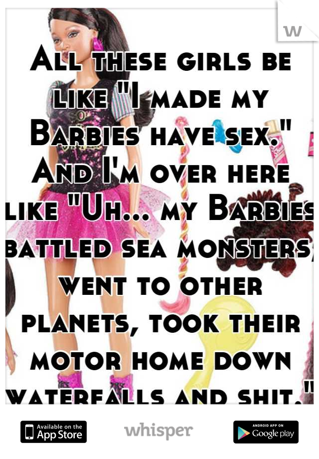 All these girls be like "I made my Barbies have sex." And I'm over here like "Uh... my Barbies battled sea monsters, went to other planets, took their motor home down waterfalls and shit."