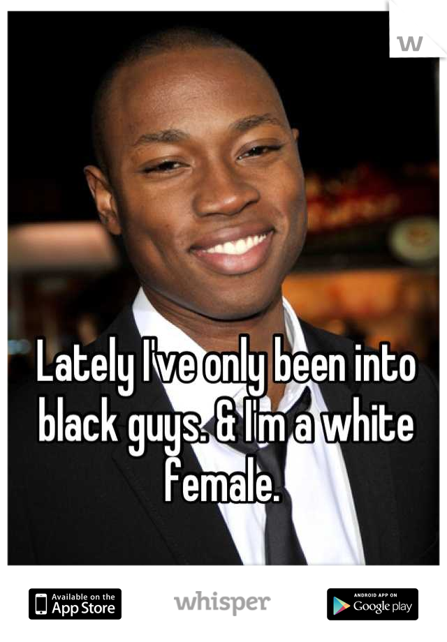 Lately I've only been into black guys. & I'm a white female. 