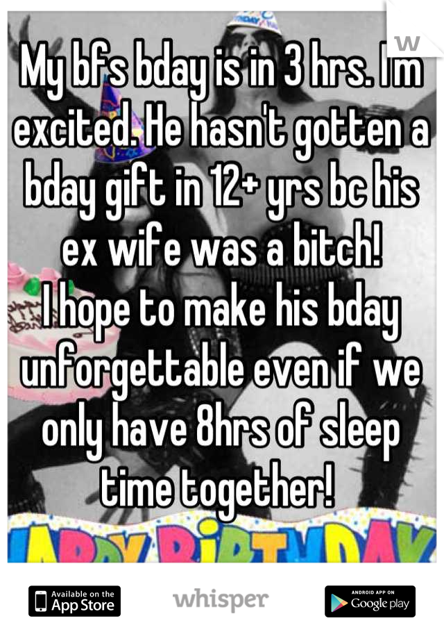 My bfs bday is in 3 hrs. I'm excited. He hasn't gotten a bday gift in 12+ yrs bc his ex wife was a bitch! 
I hope to make his bday unforgettable even if we only have 8hrs of sleep time together! 