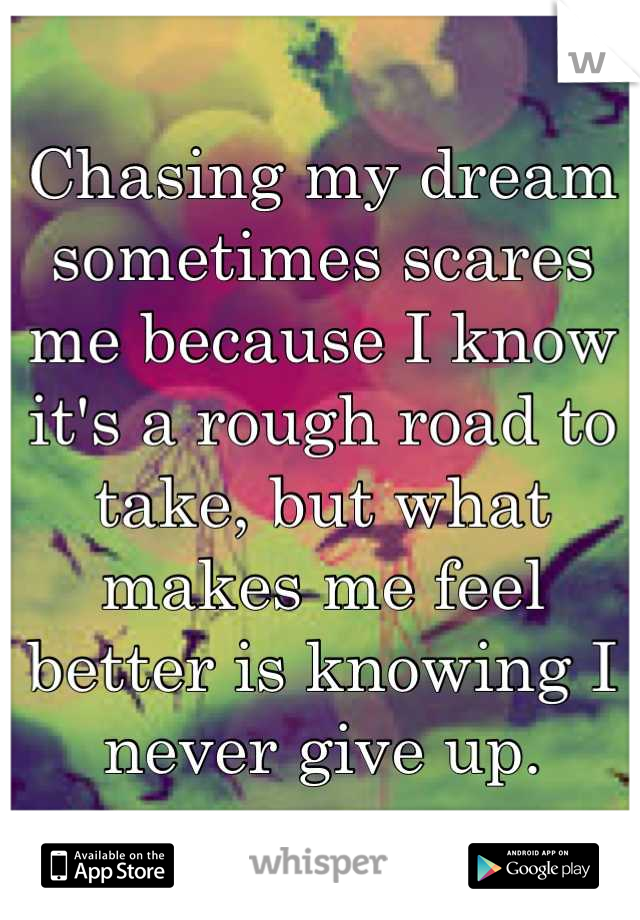 Chasing my dream sometimes scares me because I know it's a rough road to take, but what makes me feel better is knowing I never give up.
