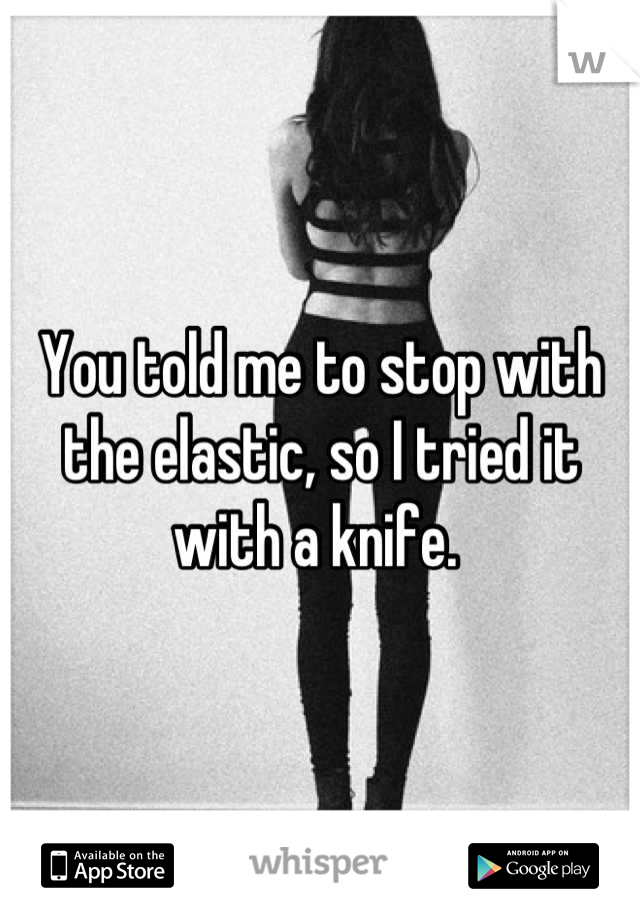 You told me to stop with the elastic, so I tried it with a knife. 