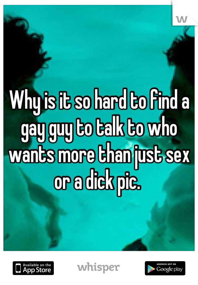 Why is it so hard to find a gay guy to talk to who wants more than just sex or a dick pic. 