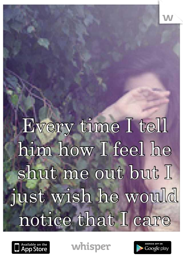 Every time I tell him how I feel he shut me out but I just wish he would notice that I care about him...a lot.