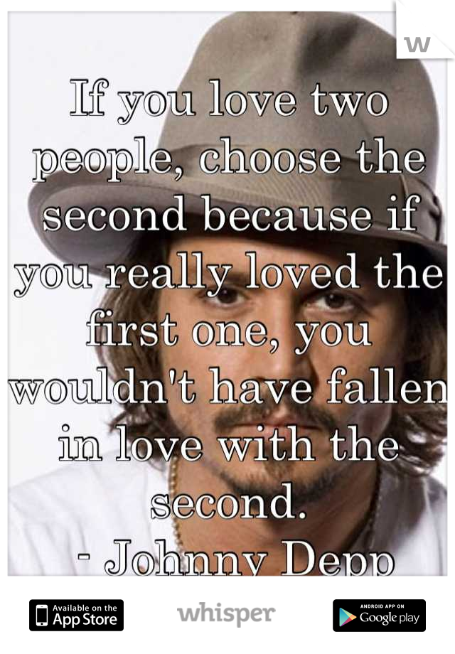 If you love two people, choose the second because if you really loved the first one, you wouldn't have fallen in love with the second.
 - Johnny Depp