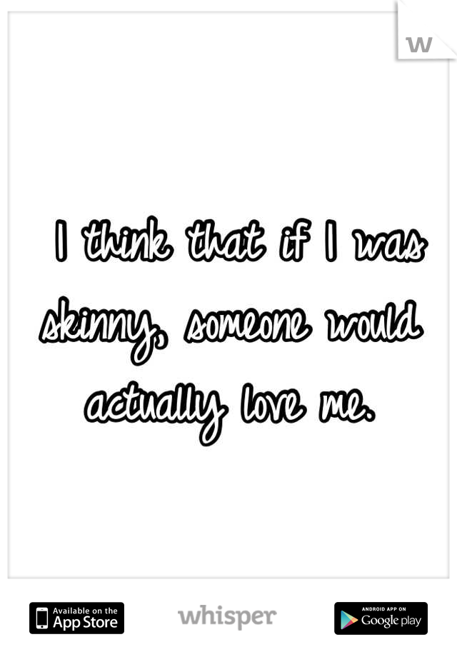  I think that if I was skinny, someone would actually love me.