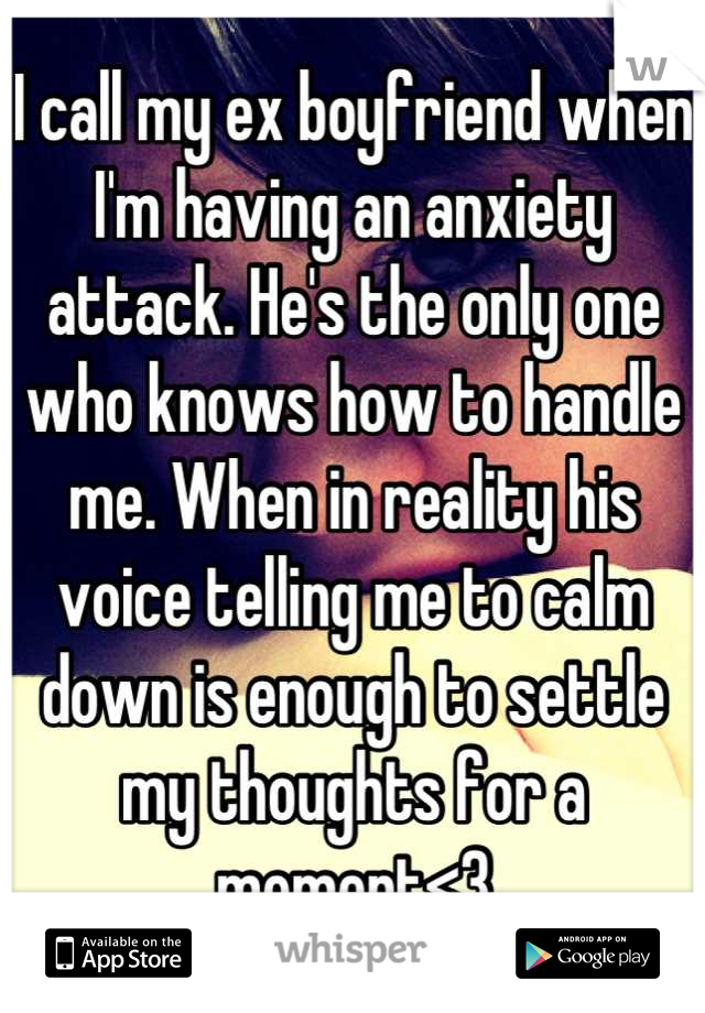 I call my ex boyfriend when I'm having an anxiety attack. He's the only one who knows how to handle me. When in reality his voice telling me to calm down is enough to settle my thoughts for a moment<3