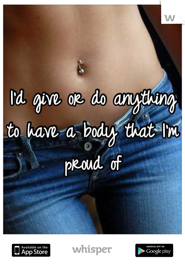 I'd give or do anything to have a body that I'm proud of