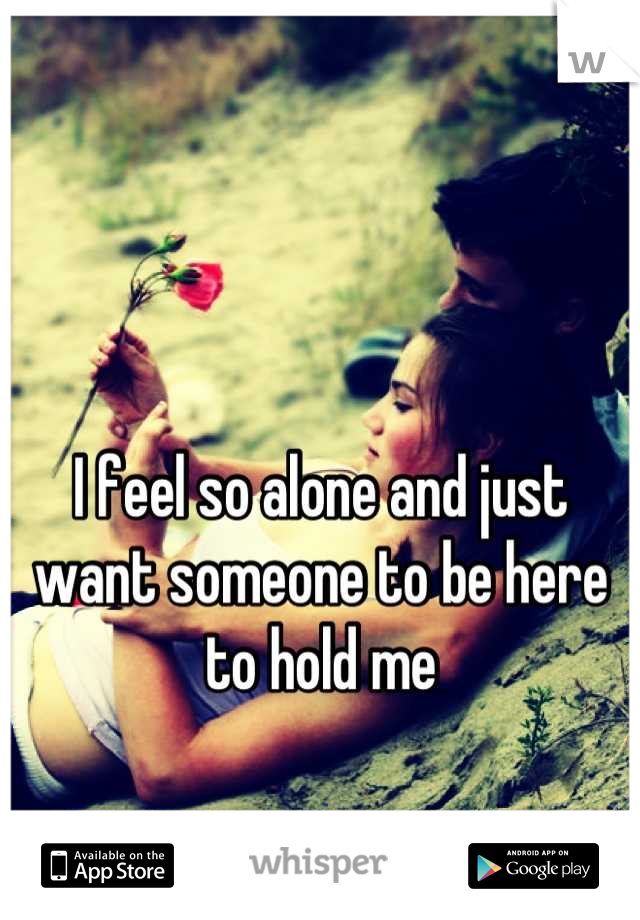 I feel so alone and just want someone to be here to hold me