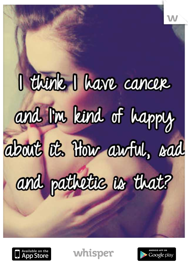 I think I have cancer and I'm kind of happy about it. How awful, sad and pathetic is that?