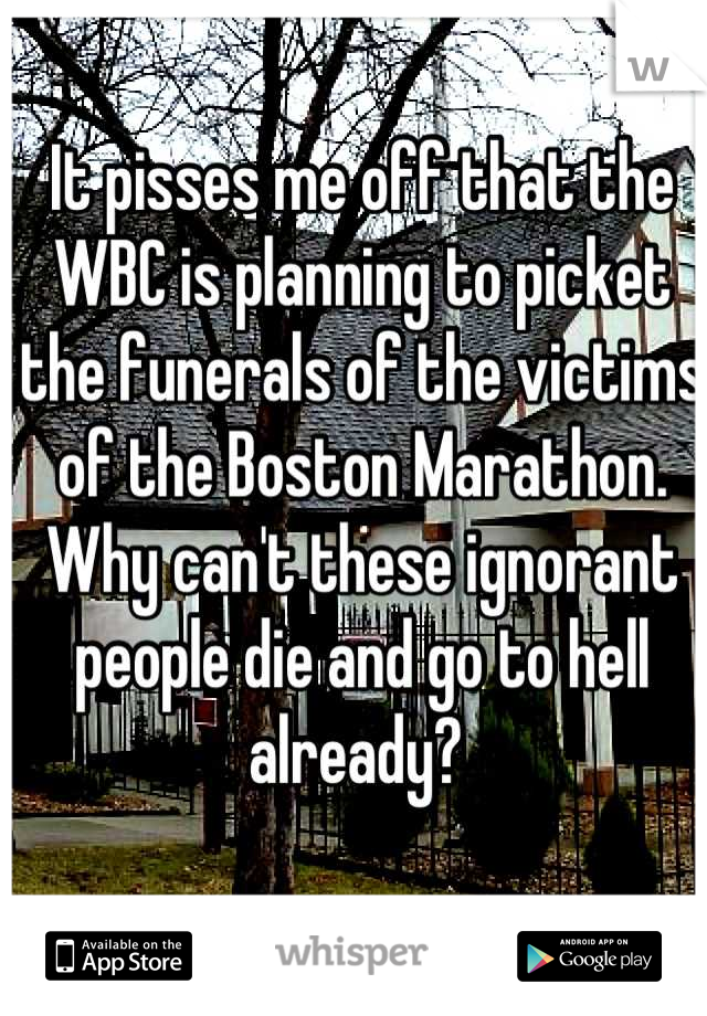 It pisses me off that the WBC is planning to picket the funerals of the victims of the Boston Marathon. Why can't these ignorant people die and go to hell already? 