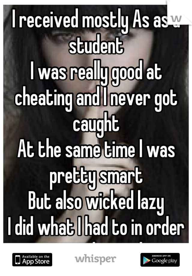 I received mostly As as a student
I was really good at cheating and I never got caught
At the same time I was pretty smart 
But also wicked lazy
I did what I had to in order to get the grade 