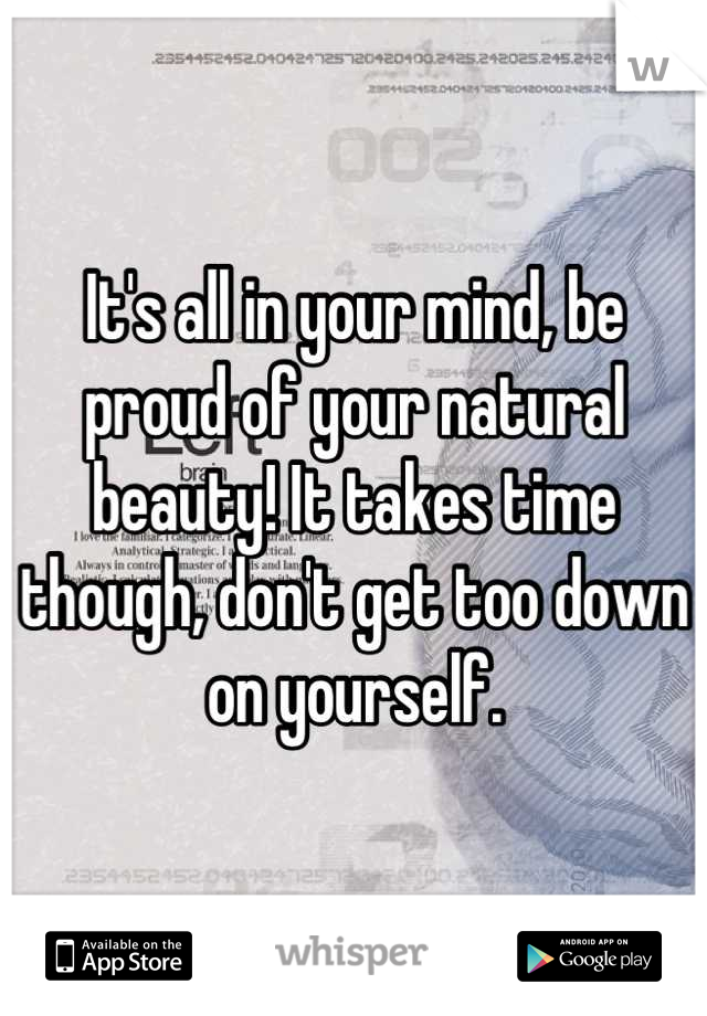 It's all in your mind, be proud of your natural beauty! It takes time though, don't get too down on yourself.