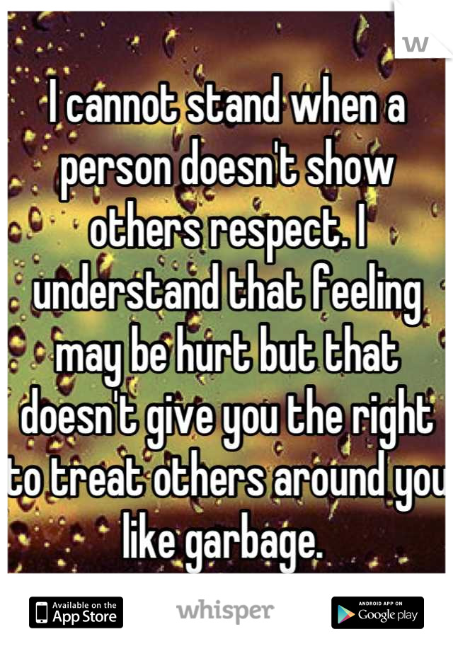 I cannot stand when a person doesn't show others respect. I understand that feeling may be hurt but that doesn't give you the right to treat others around you like garbage. 