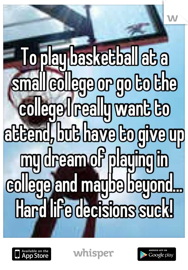 To play basketball at a small college or go to the college I really want to attend, but have to give up my dream of playing in college and maybe beyond... Hard life decisions suck!