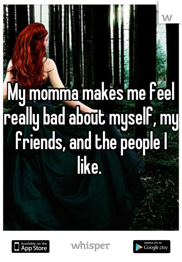 My momma makes me feel really bad about myself, my friends, and the people I like. 