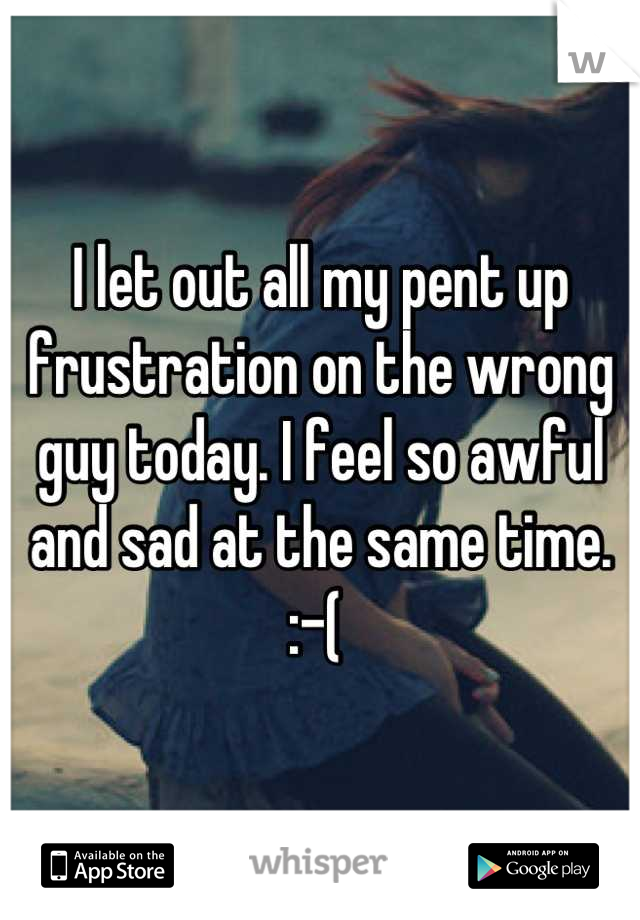 I let out all my pent up frustration on the wrong guy today. I feel so awful and sad at the same time. :-( 
