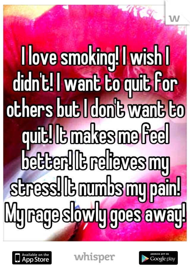 I love smoking! I wish I didn't! I want to quit for others but I don't want to quit! It makes me feel better! It relieves my stress! It numbs my pain! My rage slowly goes away!