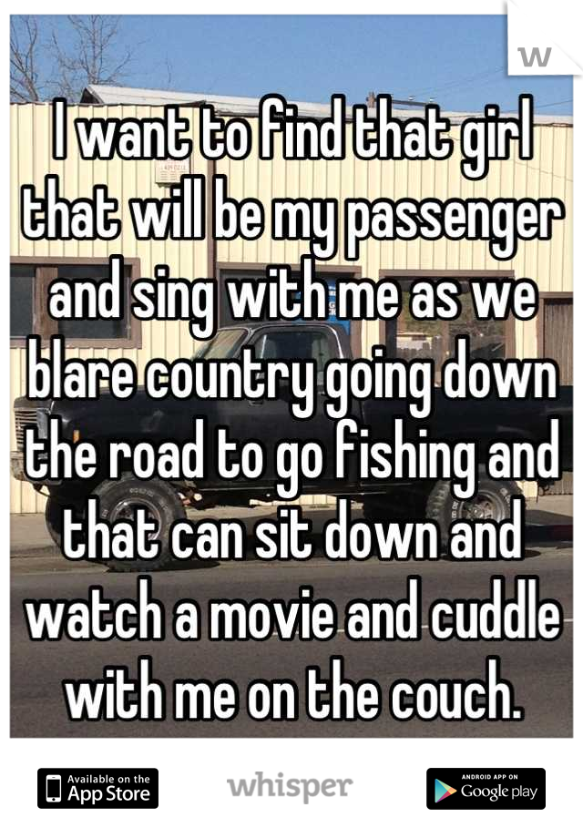I want to find that girl that will be my passenger and sing with me as we blare country going down the road to go fishing and that can sit down and watch a movie and cuddle with me on the couch.