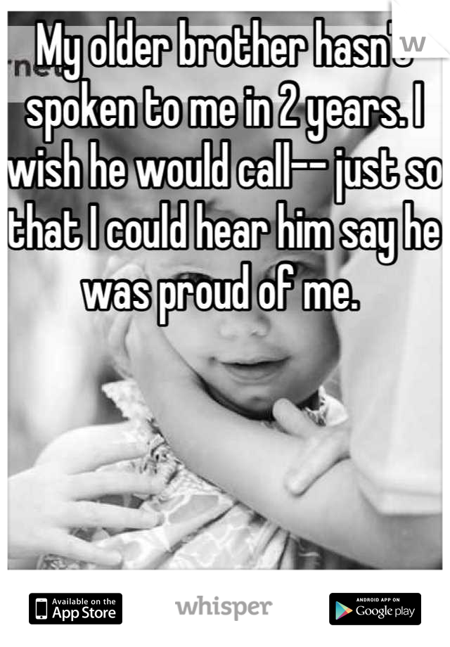 My older brother hasn't spoken to me in 2 years. I wish he would call-- just so that I could hear him say he was proud of me. 