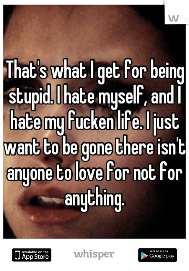 That's what I get for being stupid. I hate myself, and I hate my fucken life. I just want to be gone there isn't anyone to love for not for anything.
