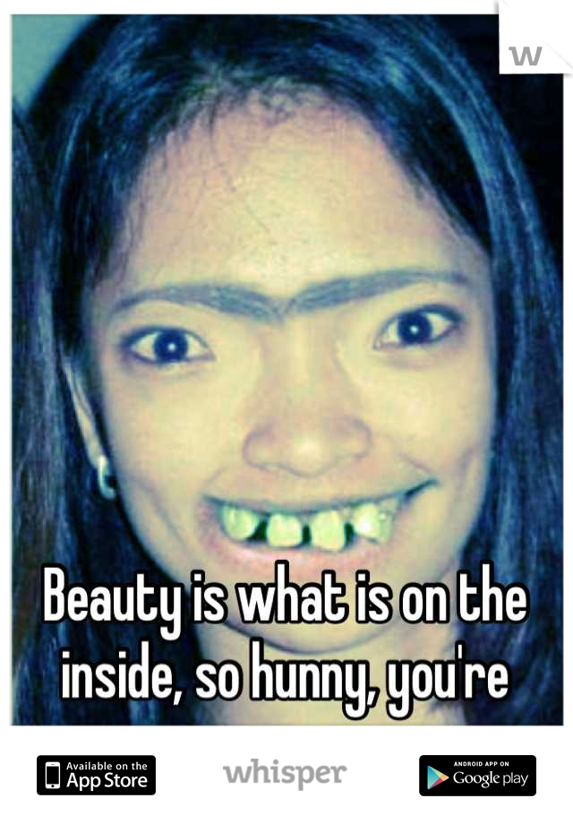 Beauty is what is on the inside, so hunny, you're gorgeous.