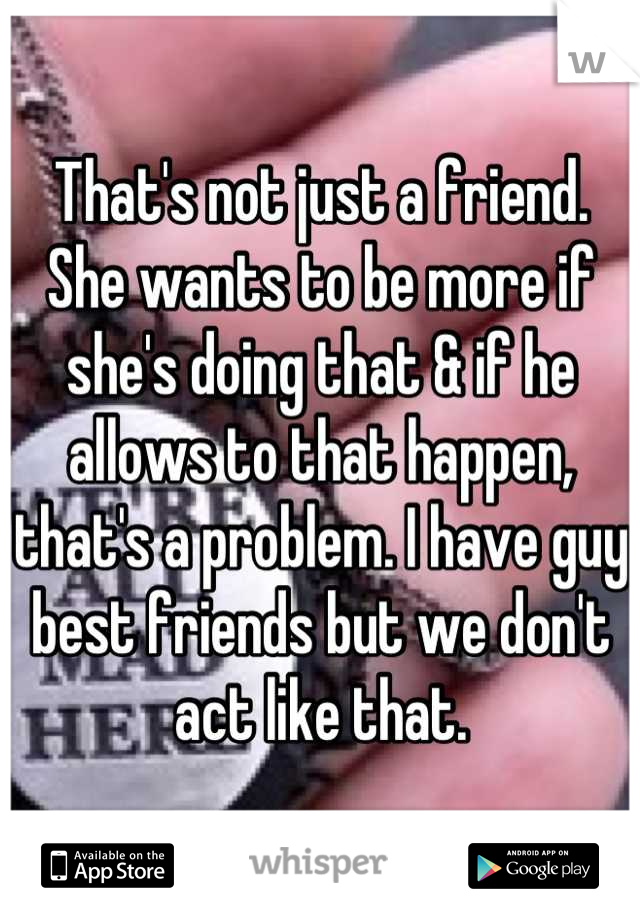 That's not just a friend. She wants to be more if she's doing that & if he allows to that happen, that's a problem. I have guy best friends but we don't act like that.