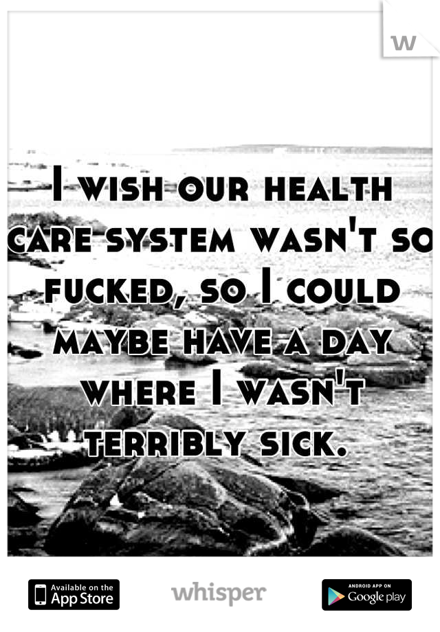 I wish our health care system wasn't so fucked, so I could maybe have a day where I wasn't terribly sick. 