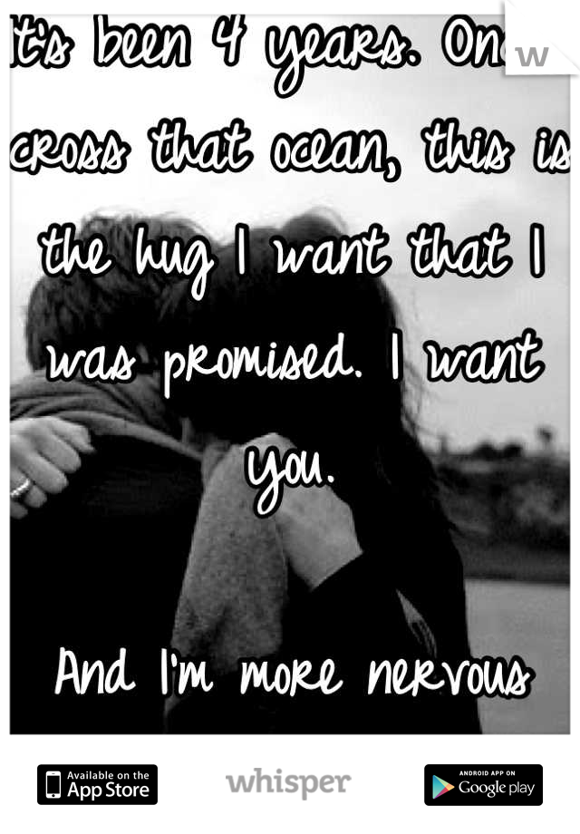 It's been 4 years. Once I cross that ocean, this is the hug I want that I was promised. I want you. 

And I'm more nervous than I could have ever imagined.