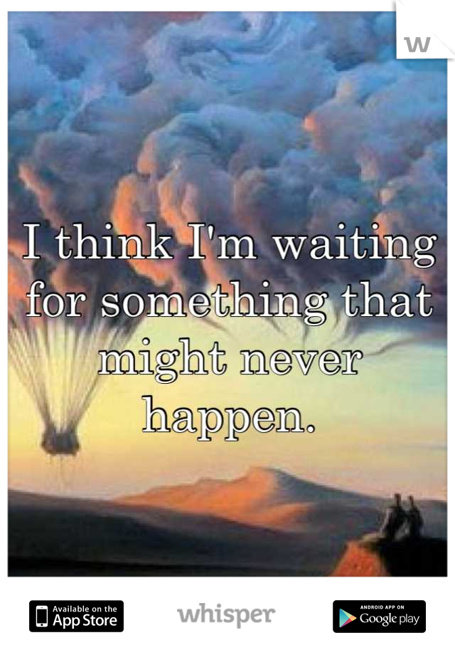 I think I'm waiting for something that might never happen.