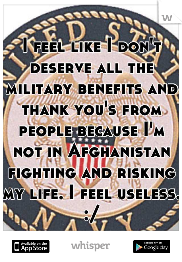 I feel like I don't deserve all the military benefits and thank you's from people because I'm not in Afghanistan fighting and risking my life. I feel useless. :/