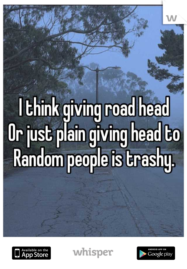 I think giving road head 
Or just plain giving head to 
Random people is trashy.