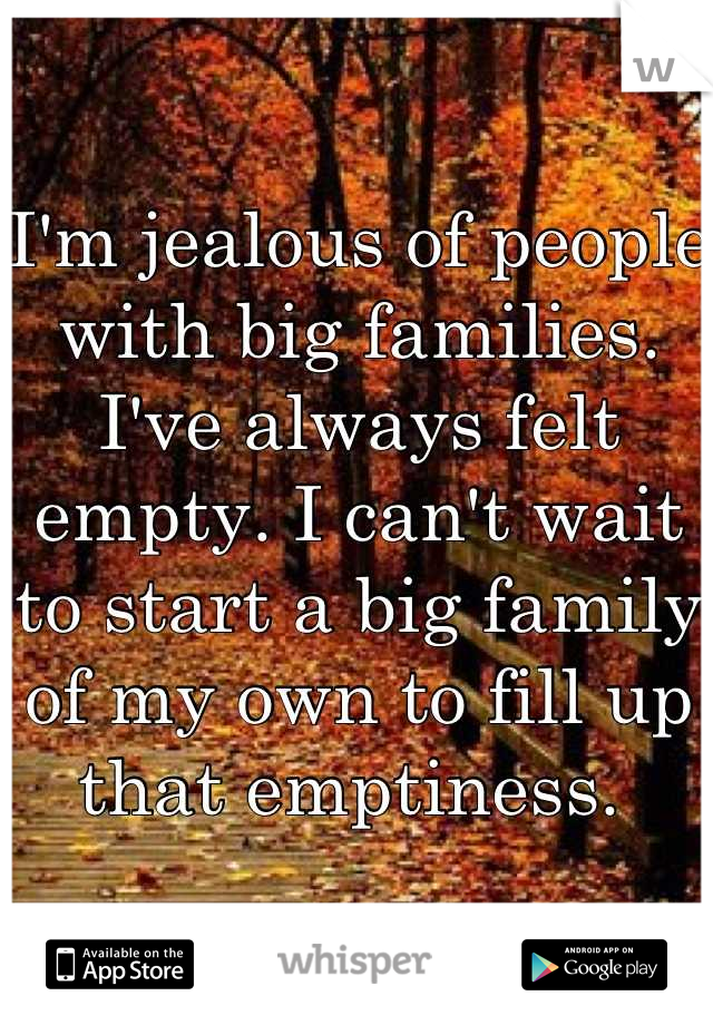 I'm jealous of people with big families. I've always felt empty. I can't wait to start a big family of my own to fill up that emptiness. 