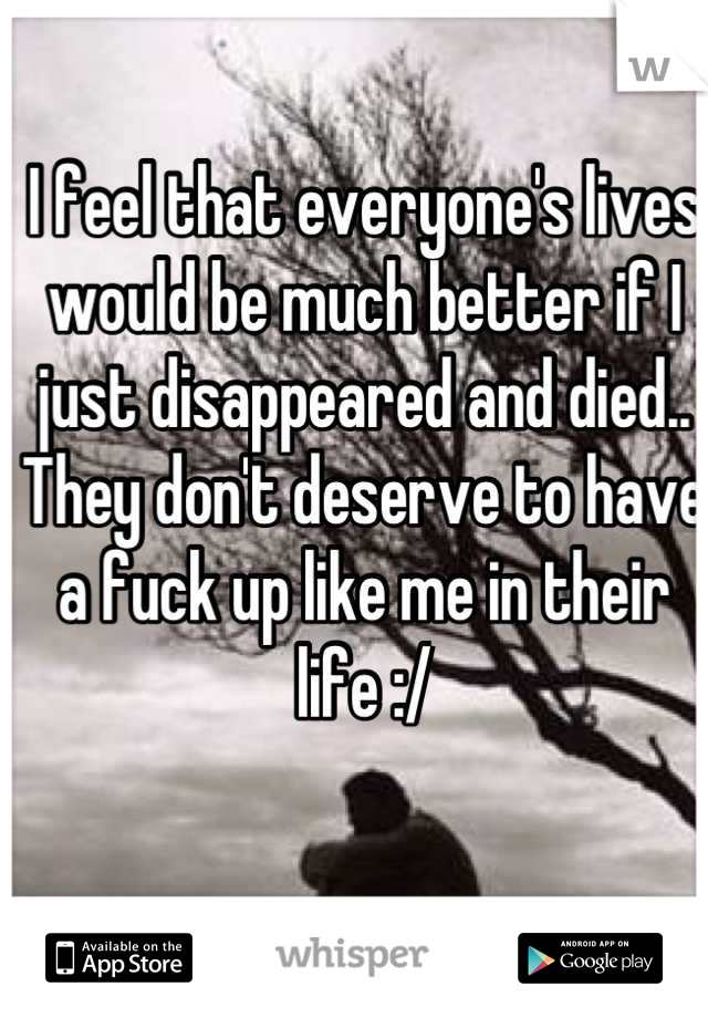 I feel that everyone's lives would be much better if I just disappeared and died.. They don't deserve to have a fuck up like me in their life :/
