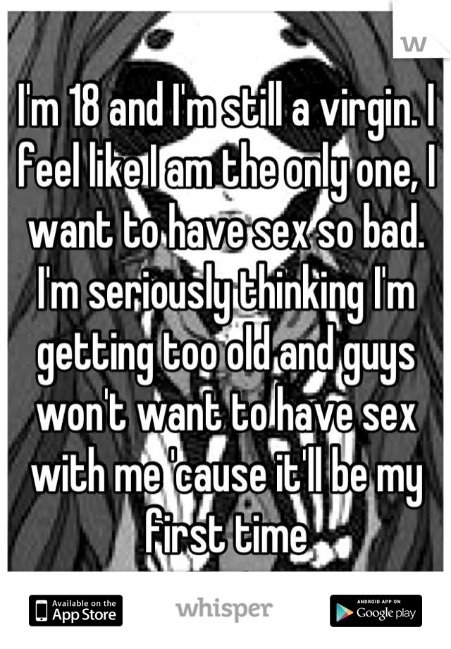 I'm 18 and I'm still a virgin. I feel like I am the only one, I want to have sex so bad. I'm seriously thinking I'm getting too old and guys won't want to have sex with me 'cause it'll be my first time