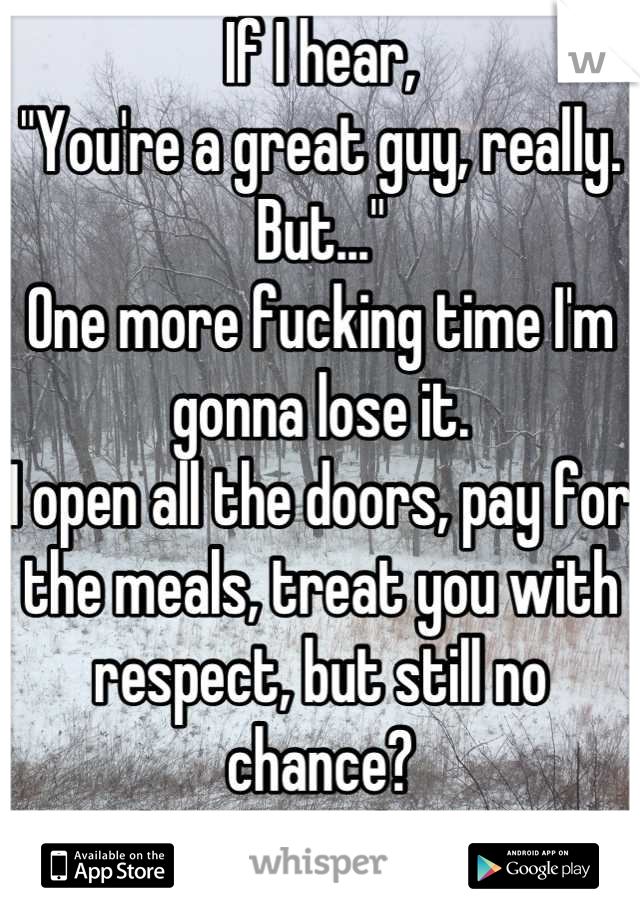 If I hear,
"You're a great guy, really. But..." 
One more fucking time I'm gonna lose it. 
I open all the doors, pay for the meals, treat you with respect, but still no chance?
You lost your damn mind