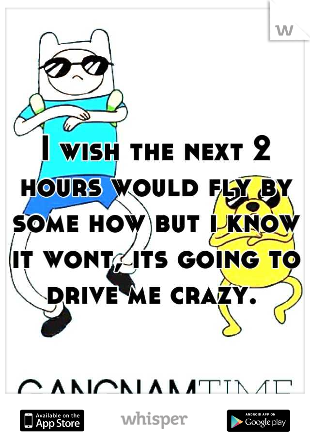 I wish the next 2 hours would fly by some how but i know it wont, its going to drive me crazy. 