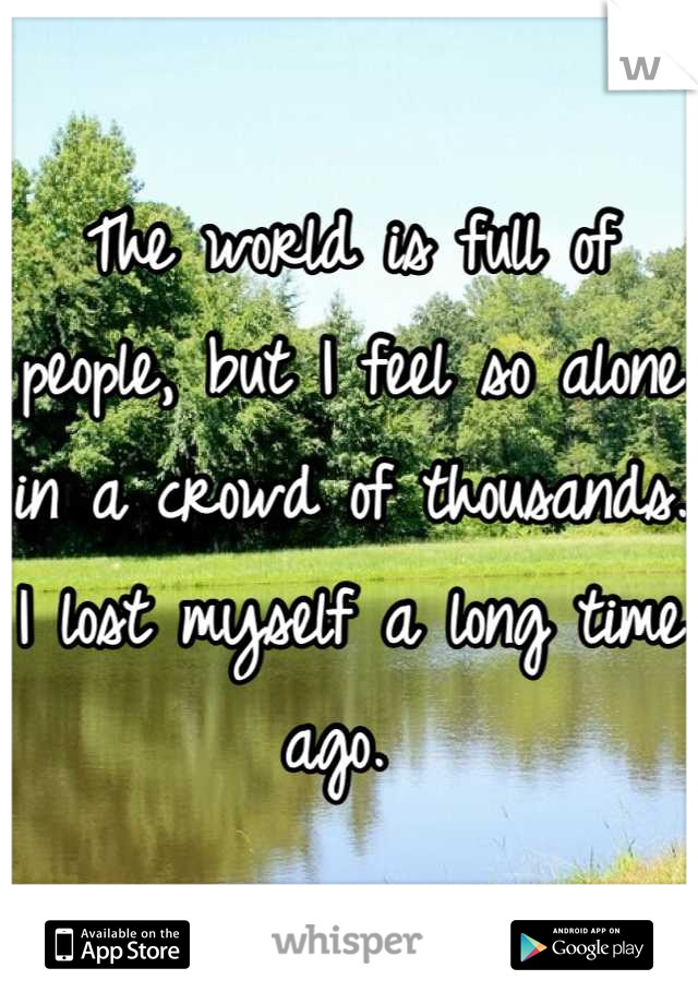 The world is full of people, but I feel so alone in a crowd of thousands. I lost myself a long time ago. 