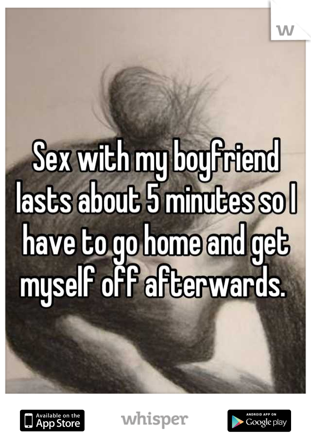 Sex with my boyfriend lasts about 5 minutes so I have to go home and get myself off afterwards. 