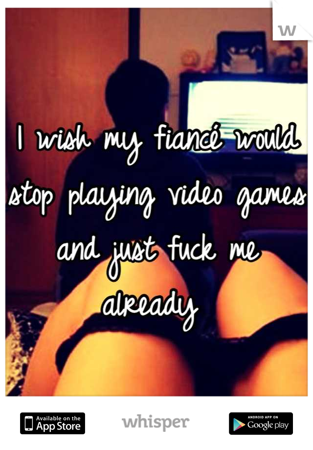 I wish my fiancé would stop playing video games and just fuck me already 
