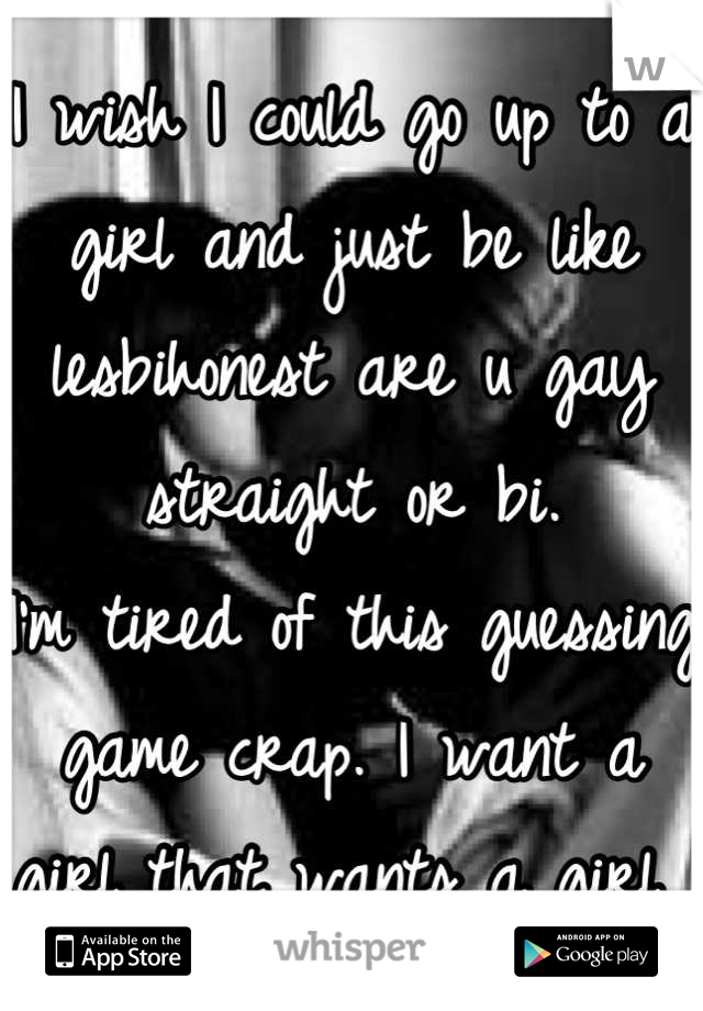 I wish I could go up to a girl and just be like lesbihonest are u gay straight or bi. 
I'm tired of this guessing game crap. I want a girl that wants a girl 