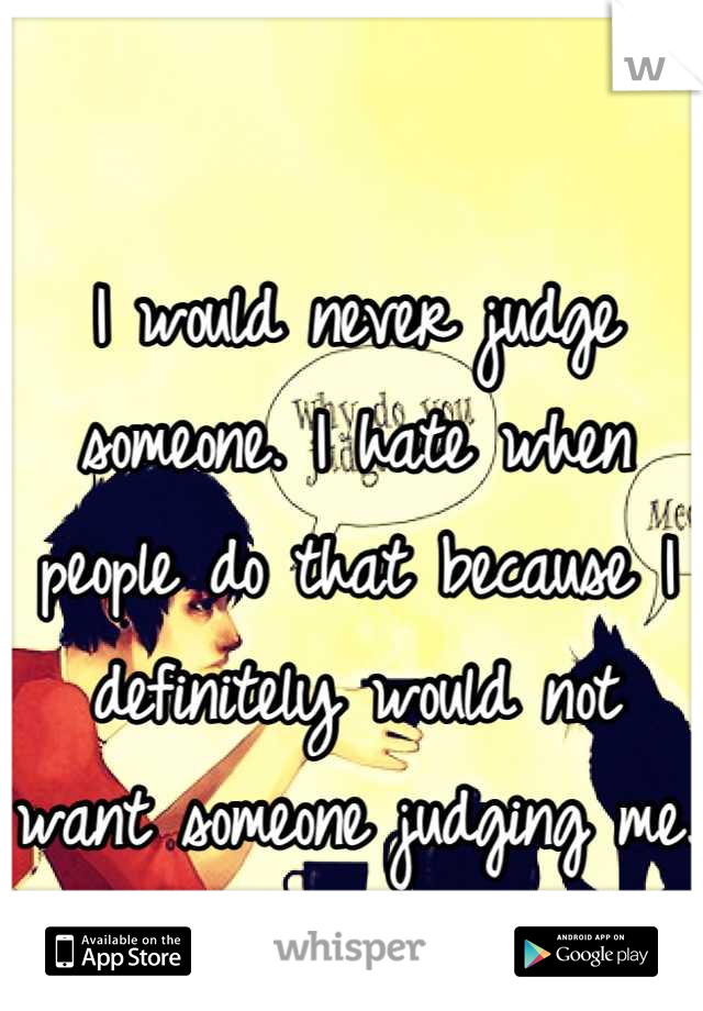 I would never judge someone. I hate when people do that because I definitely would not want someone judging me. 