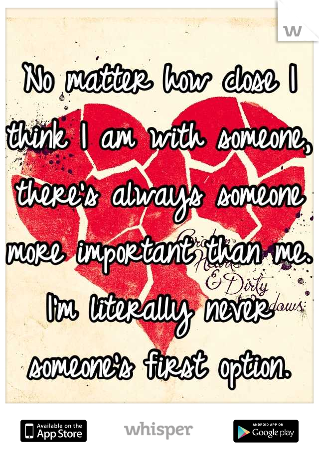 No matter how close I think I am with someone, there’s always someone more important than me. I’m literally never someone’s first option.