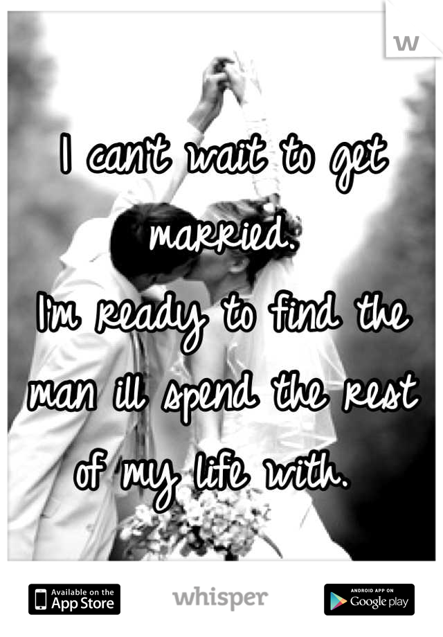 I can't wait to get married. 
I'm ready to find the man ill spend the rest of my life with. 