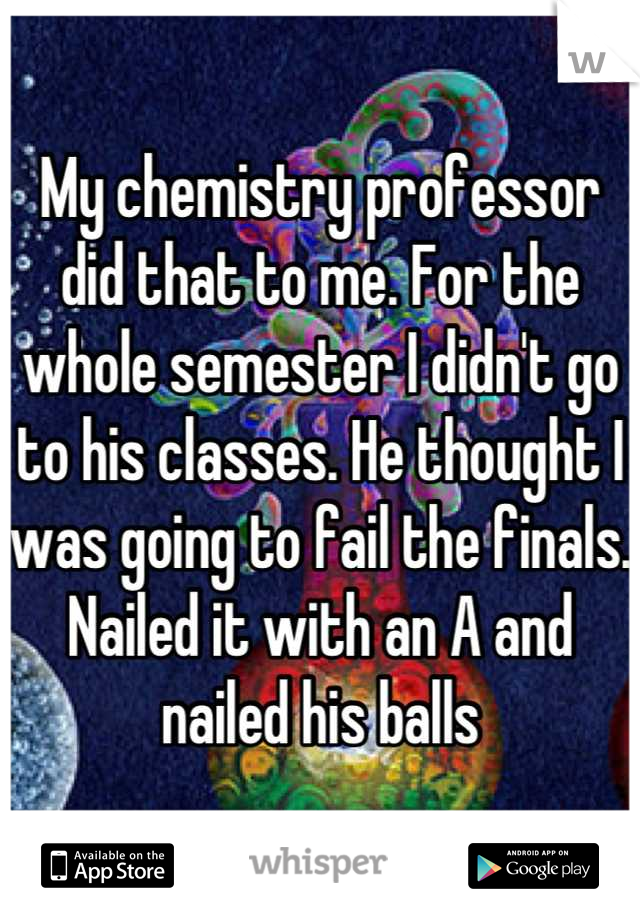 My chemistry professor did that to me. For the whole semester I didn't go to his classes. He thought I was going to fail the finals. Nailed it with an A and nailed his balls