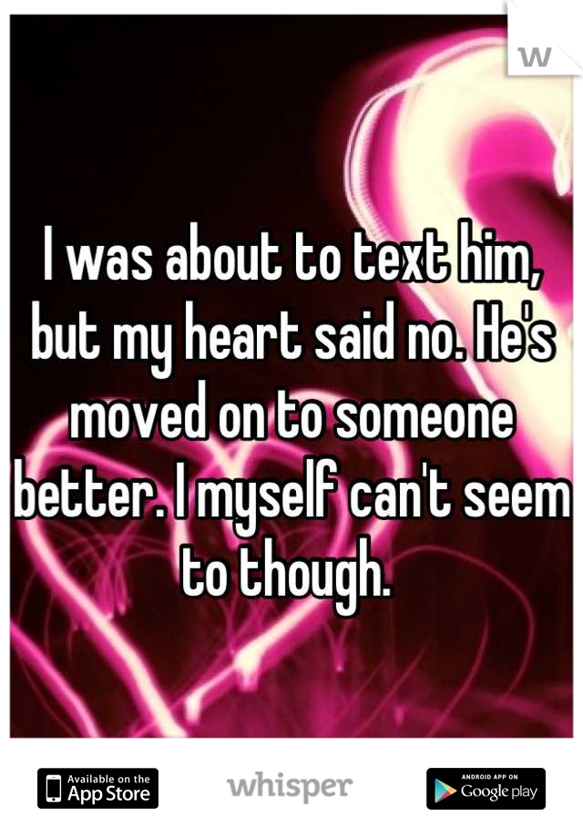 I was about to text him, but my heart said no. He's moved on to someone better. I myself can't seem to though. 