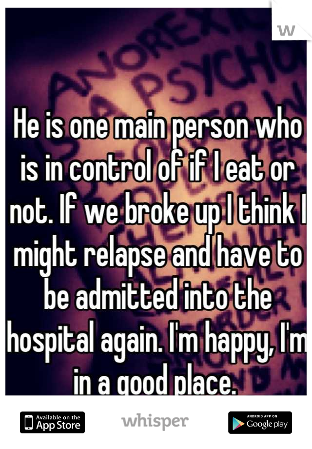 He is one main person who is in control of if I eat or not. If we broke up I think I might relapse and have to be admitted into the hospital again. I'm happy, I'm in a good place. 